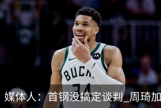 媒体人：首钢没搞定谈判 周琦加盟可能要黄